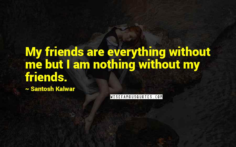 Santosh Kalwar Quotes: My friends are everything without me but I am nothing without my friends.