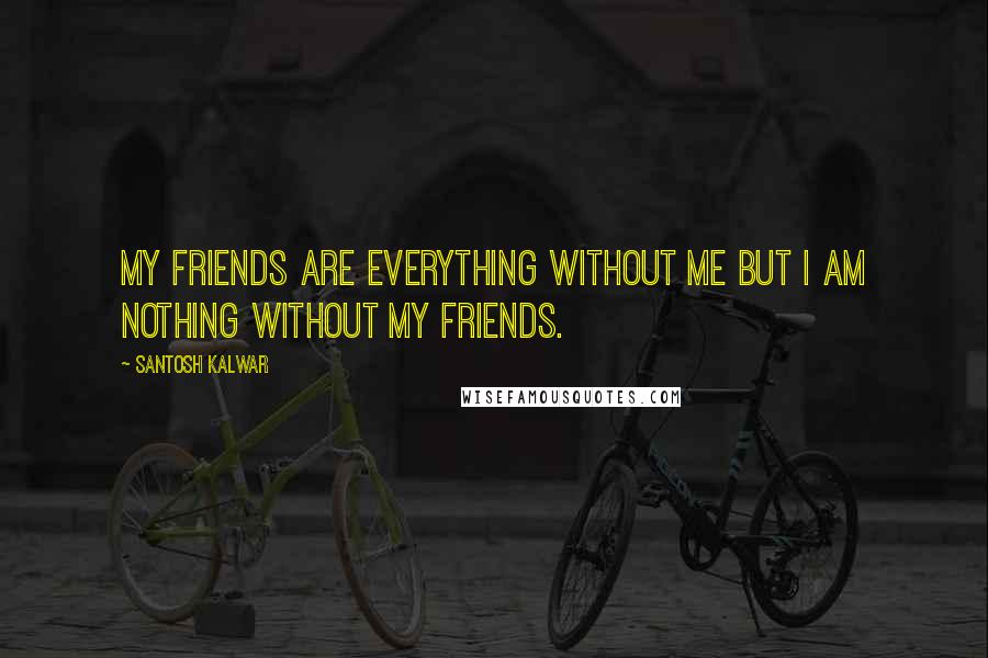 Santosh Kalwar Quotes: My friends are everything without me but I am nothing without my friends.