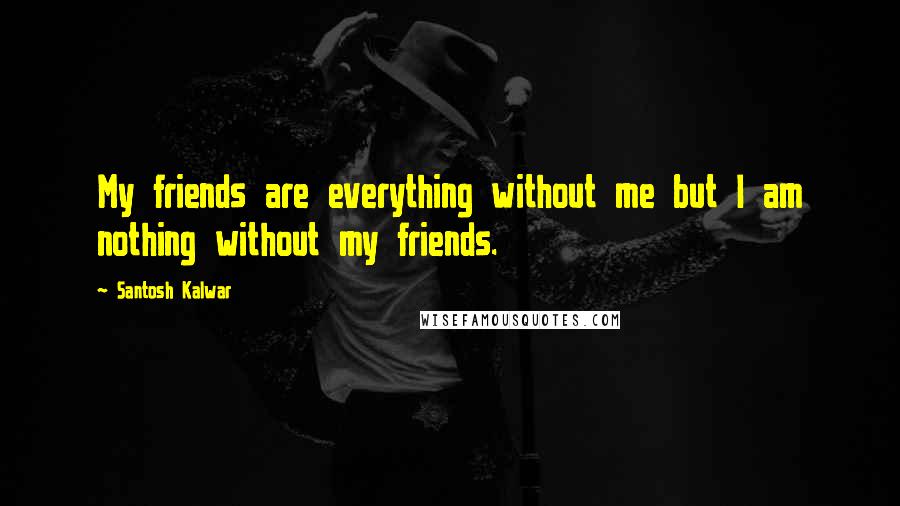 Santosh Kalwar Quotes: My friends are everything without me but I am nothing without my friends.