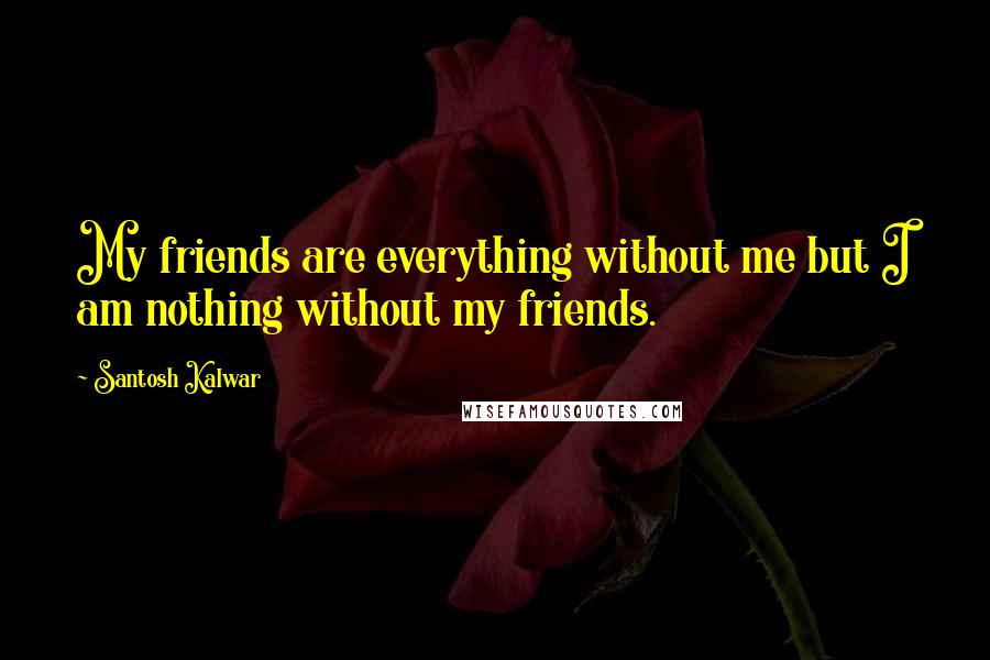 Santosh Kalwar Quotes: My friends are everything without me but I am nothing without my friends.