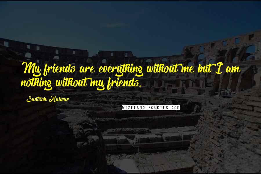 Santosh Kalwar Quotes: My friends are everything without me but I am nothing without my friends.