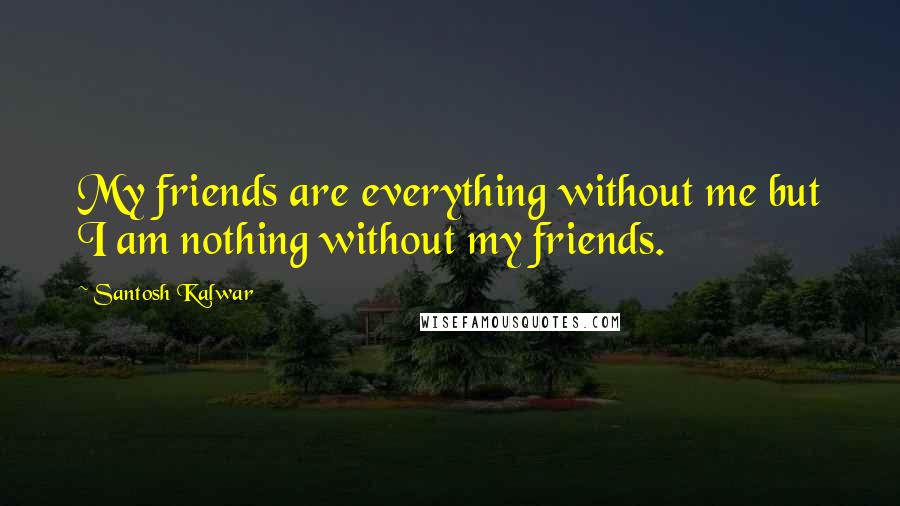 Santosh Kalwar Quotes: My friends are everything without me but I am nothing without my friends.