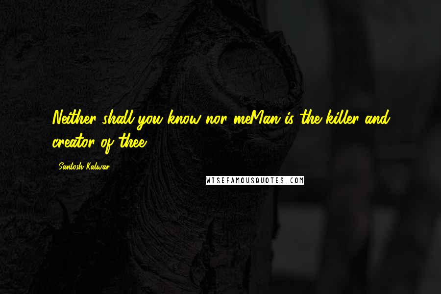 Santosh Kalwar Quotes: Neither shall you know nor meMan is the killer and creator of thee