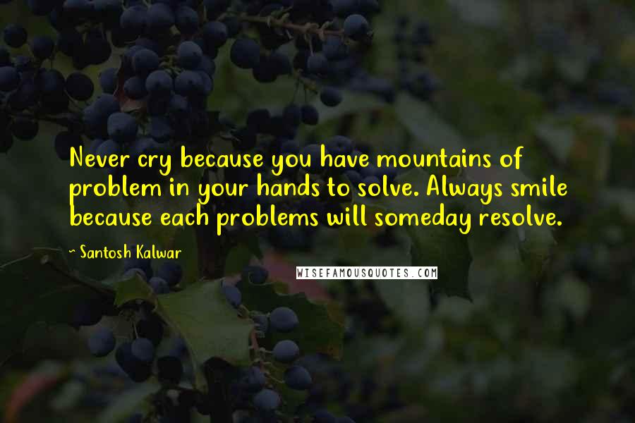 Santosh Kalwar Quotes: Never cry because you have mountains of problem in your hands to solve. Always smile because each problems will someday resolve.