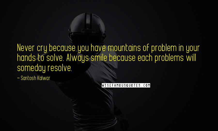 Santosh Kalwar Quotes: Never cry because you have mountains of problem in your hands to solve. Always smile because each problems will someday resolve.