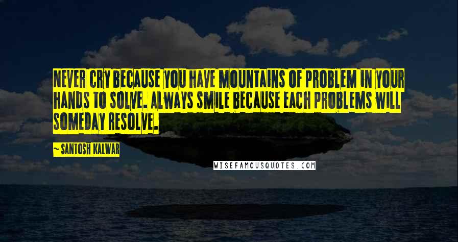 Santosh Kalwar Quotes: Never cry because you have mountains of problem in your hands to solve. Always smile because each problems will someday resolve.