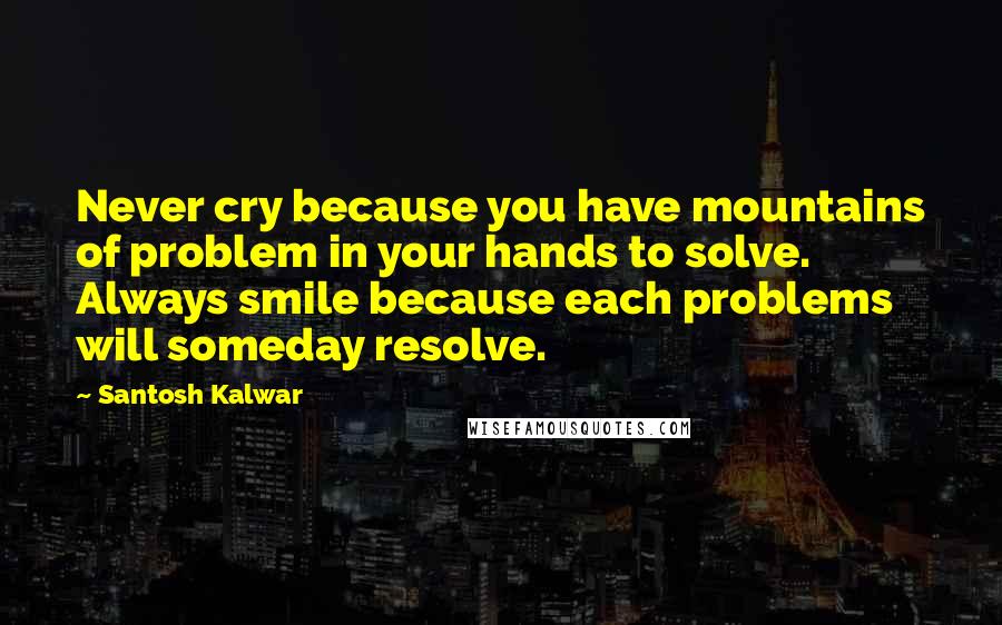 Santosh Kalwar Quotes: Never cry because you have mountains of problem in your hands to solve. Always smile because each problems will someday resolve.