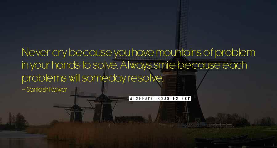 Santosh Kalwar Quotes: Never cry because you have mountains of problem in your hands to solve. Always smile because each problems will someday resolve.