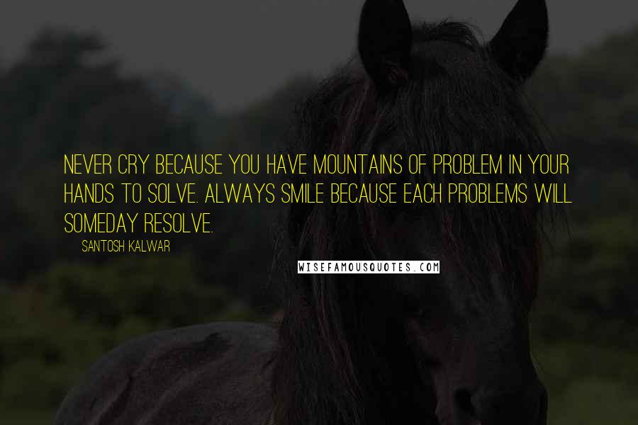 Santosh Kalwar Quotes: Never cry because you have mountains of problem in your hands to solve. Always smile because each problems will someday resolve.