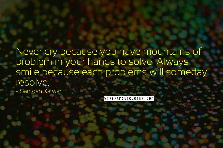 Santosh Kalwar Quotes: Never cry because you have mountains of problem in your hands to solve. Always smile because each problems will someday resolve.