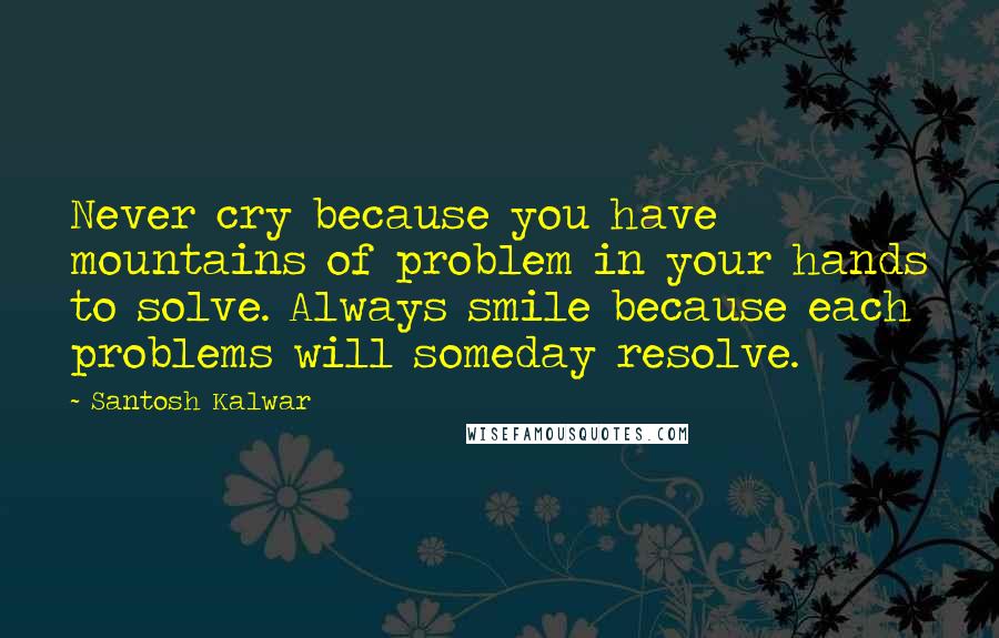 Santosh Kalwar Quotes: Never cry because you have mountains of problem in your hands to solve. Always smile because each problems will someday resolve.