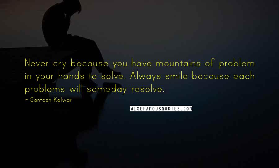 Santosh Kalwar Quotes: Never cry because you have mountains of problem in your hands to solve. Always smile because each problems will someday resolve.