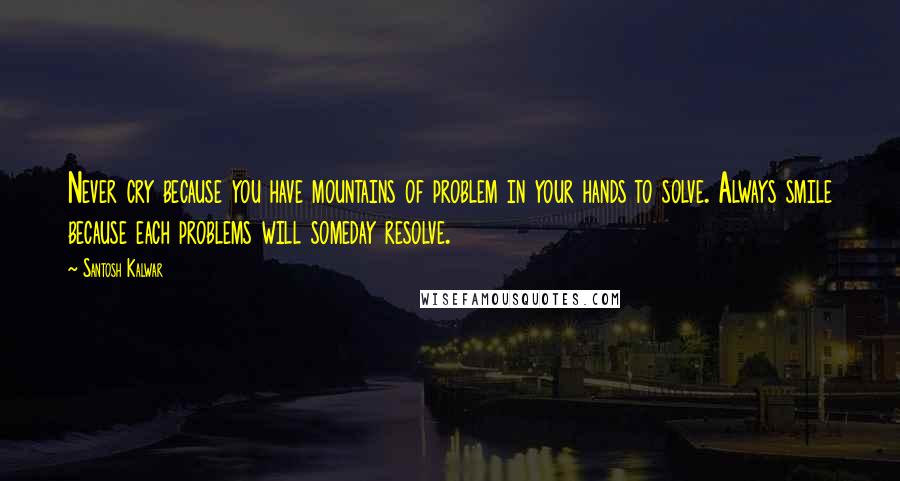 Santosh Kalwar Quotes: Never cry because you have mountains of problem in your hands to solve. Always smile because each problems will someday resolve.