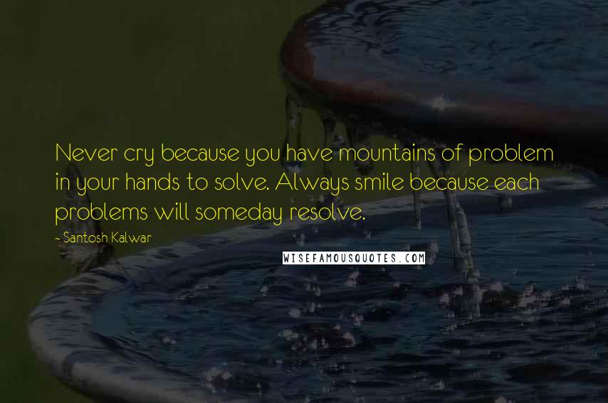 Santosh Kalwar Quotes: Never cry because you have mountains of problem in your hands to solve. Always smile because each problems will someday resolve.