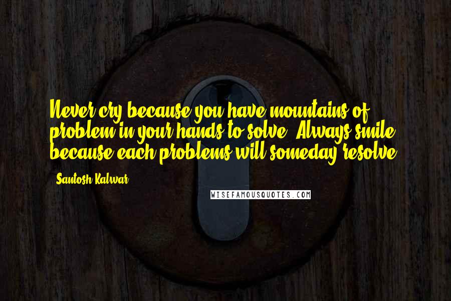 Santosh Kalwar Quotes: Never cry because you have mountains of problem in your hands to solve. Always smile because each problems will someday resolve.