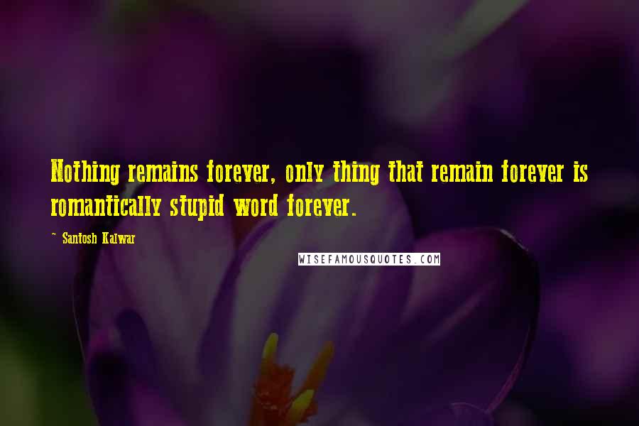 Santosh Kalwar Quotes: Nothing remains forever, only thing that remain forever is romantically stupid word forever.