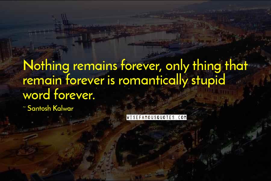 Santosh Kalwar Quotes: Nothing remains forever, only thing that remain forever is romantically stupid word forever.