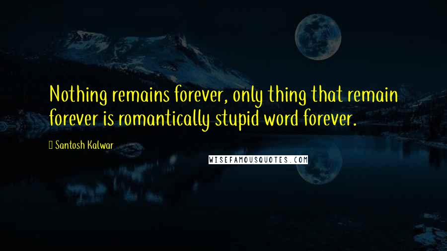 Santosh Kalwar Quotes: Nothing remains forever, only thing that remain forever is romantically stupid word forever.