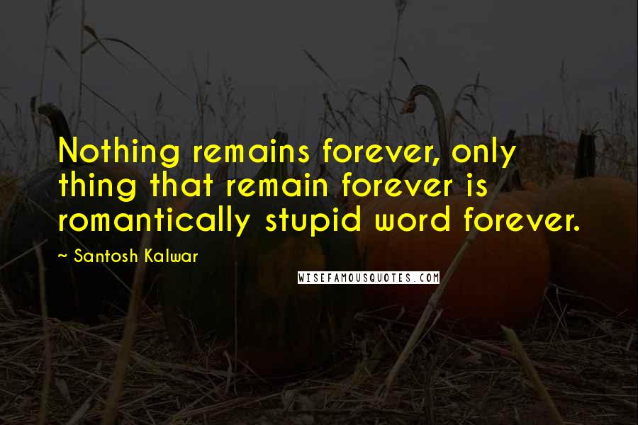 Santosh Kalwar Quotes: Nothing remains forever, only thing that remain forever is romantically stupid word forever.