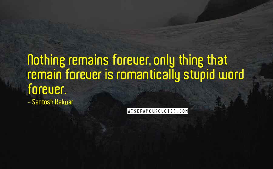 Santosh Kalwar Quotes: Nothing remains forever, only thing that remain forever is romantically stupid word forever.