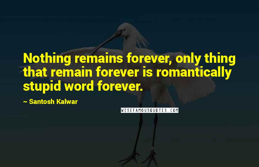Santosh Kalwar Quotes: Nothing remains forever, only thing that remain forever is romantically stupid word forever.
