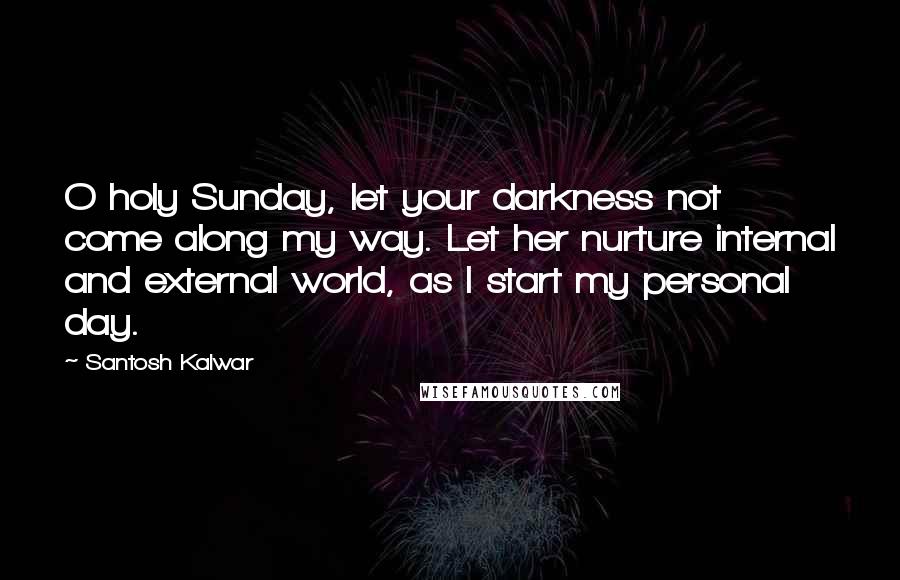 Santosh Kalwar Quotes: O holy Sunday, let your darkness not come along my way. Let her nurture internal and external world, as I start my personal day.