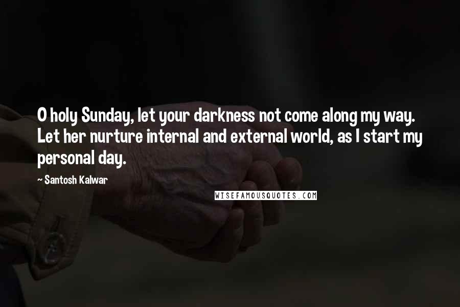 Santosh Kalwar Quotes: O holy Sunday, let your darkness not come along my way. Let her nurture internal and external world, as I start my personal day.
