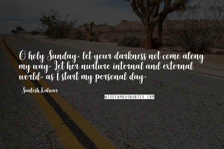 Santosh Kalwar Quotes: O holy Sunday, let your darkness not come along my way. Let her nurture internal and external world, as I start my personal day.
