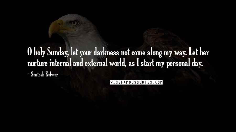 Santosh Kalwar Quotes: O holy Sunday, let your darkness not come along my way. Let her nurture internal and external world, as I start my personal day.