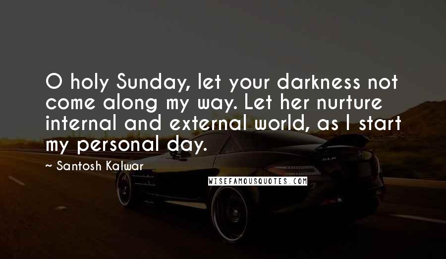 Santosh Kalwar Quotes: O holy Sunday, let your darkness not come along my way. Let her nurture internal and external world, as I start my personal day.