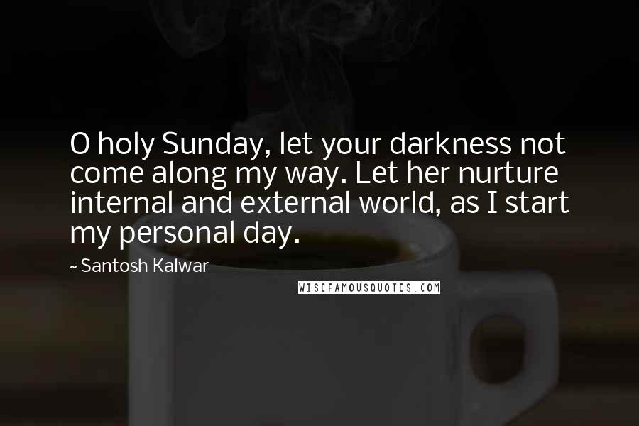 Santosh Kalwar Quotes: O holy Sunday, let your darkness not come along my way. Let her nurture internal and external world, as I start my personal day.