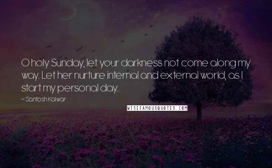 Santosh Kalwar Quotes: O holy Sunday, let your darkness not come along my way. Let her nurture internal and external world, as I start my personal day.