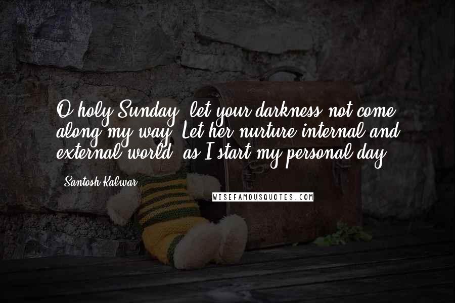 Santosh Kalwar Quotes: O holy Sunday, let your darkness not come along my way. Let her nurture internal and external world, as I start my personal day.