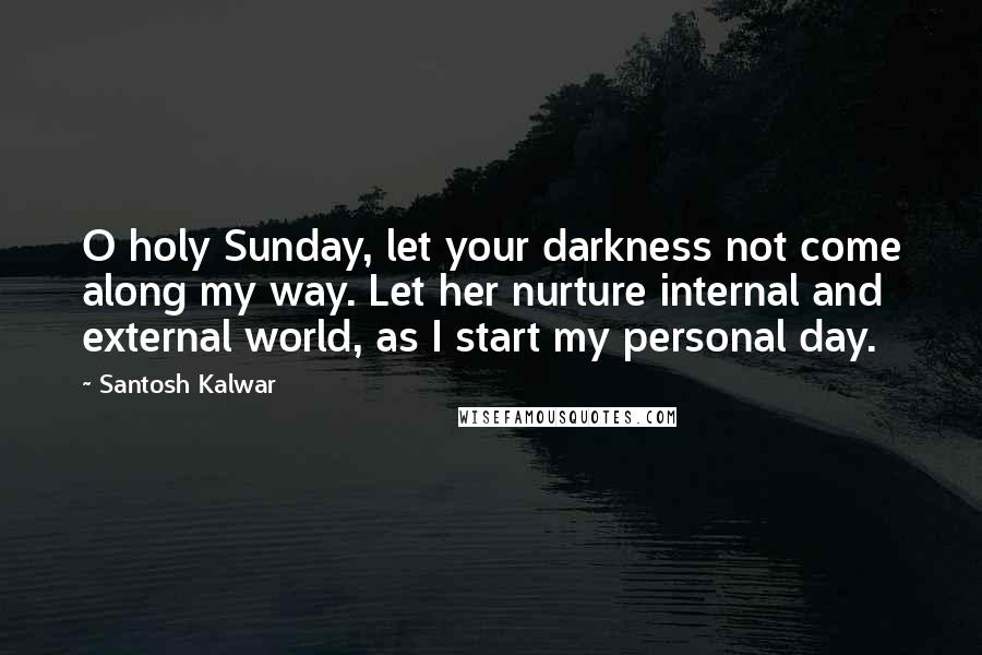 Santosh Kalwar Quotes: O holy Sunday, let your darkness not come along my way. Let her nurture internal and external world, as I start my personal day.