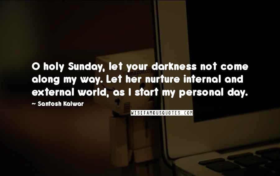 Santosh Kalwar Quotes: O holy Sunday, let your darkness not come along my way. Let her nurture internal and external world, as I start my personal day.