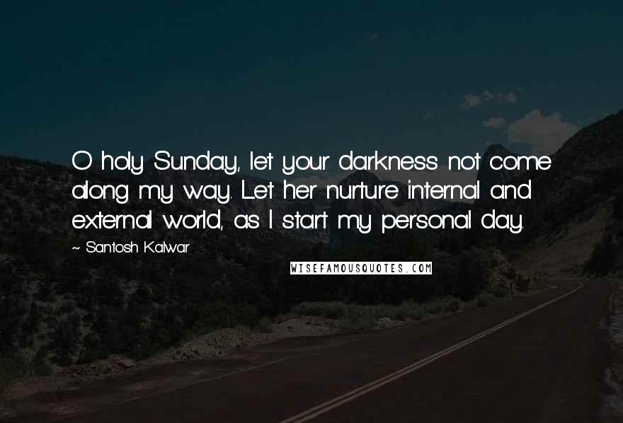 Santosh Kalwar Quotes: O holy Sunday, let your darkness not come along my way. Let her nurture internal and external world, as I start my personal day.