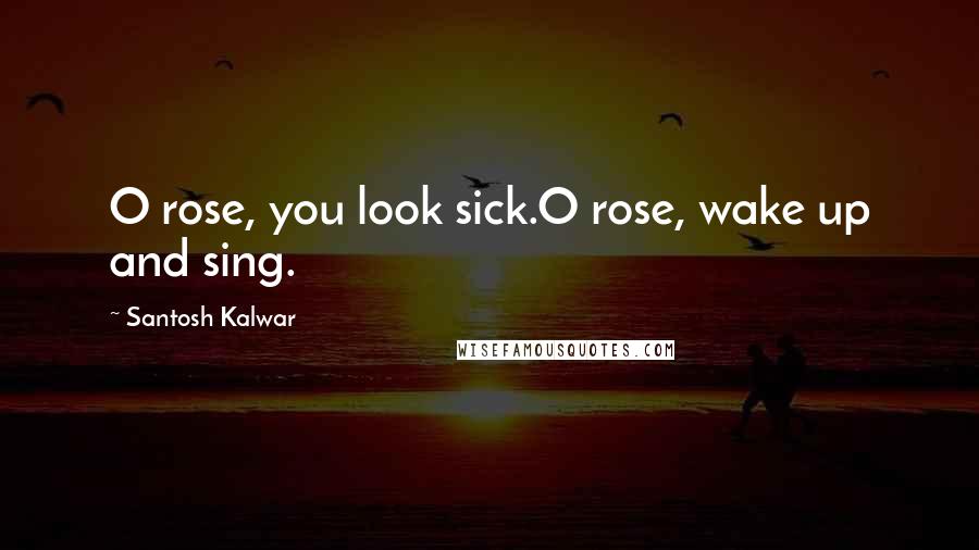 Santosh Kalwar Quotes: O rose, you look sick.O rose, wake up and sing.