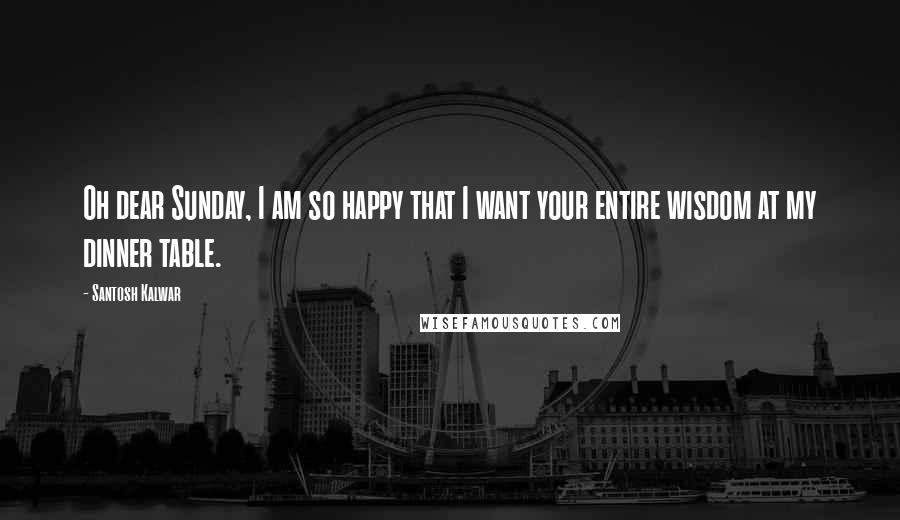 Santosh Kalwar Quotes: Oh dear Sunday, I am so happy that I want your entire wisdom at my dinner table.