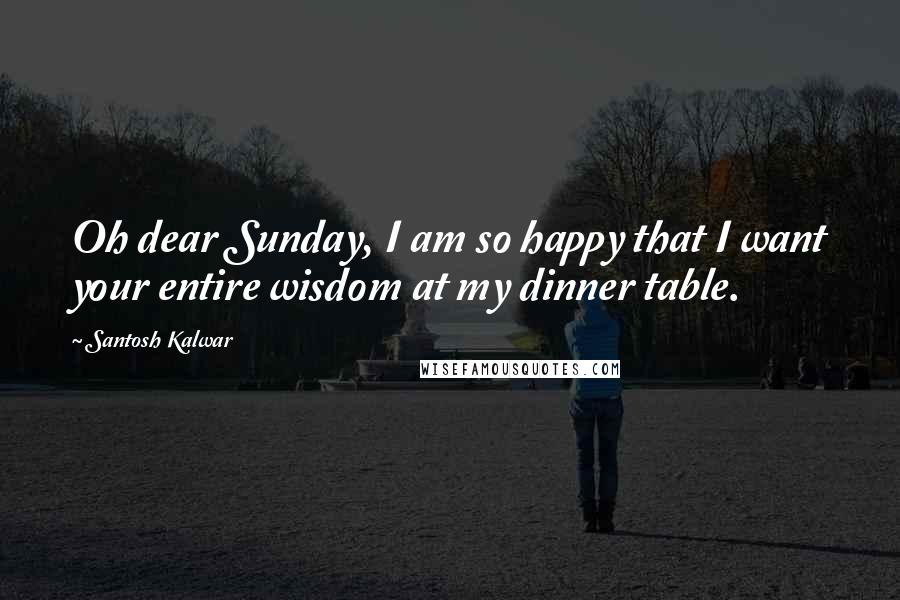 Santosh Kalwar Quotes: Oh dear Sunday, I am so happy that I want your entire wisdom at my dinner table.