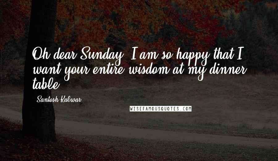 Santosh Kalwar Quotes: Oh dear Sunday, I am so happy that I want your entire wisdom at my dinner table.