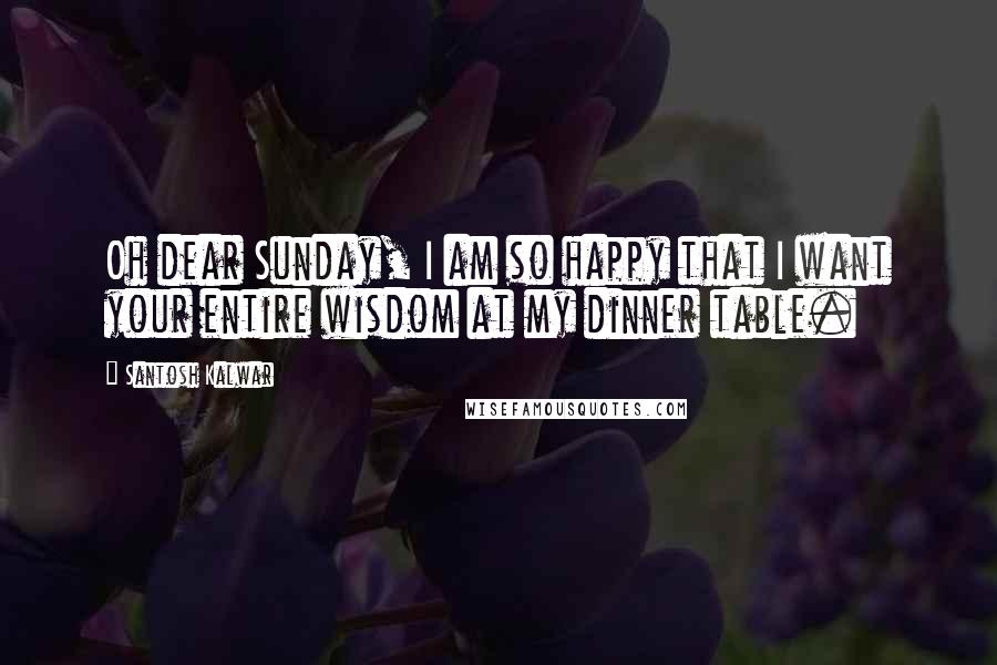 Santosh Kalwar Quotes: Oh dear Sunday, I am so happy that I want your entire wisdom at my dinner table.