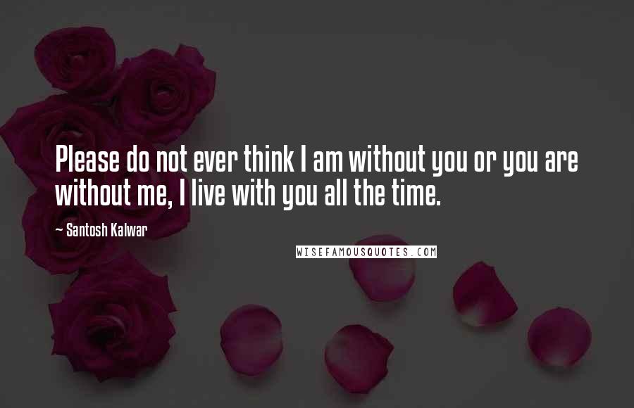 Santosh Kalwar Quotes: Please do not ever think I am without you or you are without me, I live with you all the time.