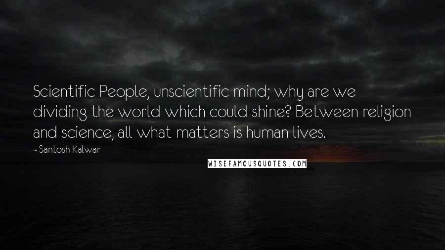 Santosh Kalwar Quotes: Scientific People, unscientific mind; why are we dividing the world which could shine? Between religion and science, all what matters is human lives.