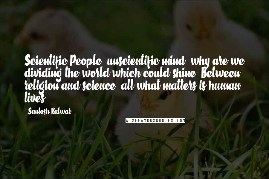 Santosh Kalwar Quotes: Scientific People, unscientific mind; why are we dividing the world which could shine? Between religion and science, all what matters is human lives.