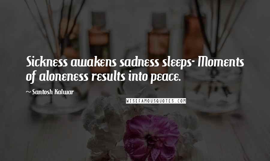 Santosh Kalwar Quotes: Sickness awakens sadness sleeps- Moments of aloneness results into peace.