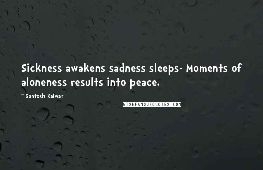 Santosh Kalwar Quotes: Sickness awakens sadness sleeps- Moments of aloneness results into peace.