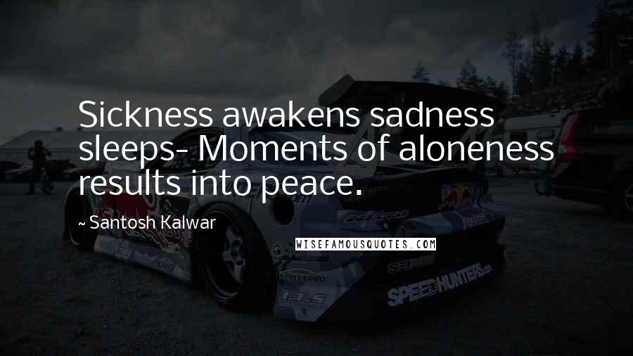 Santosh Kalwar Quotes: Sickness awakens sadness sleeps- Moments of aloneness results into peace.