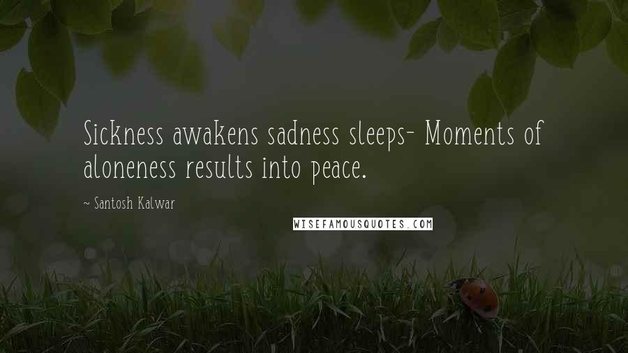 Santosh Kalwar Quotes: Sickness awakens sadness sleeps- Moments of aloneness results into peace.