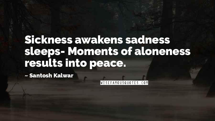 Santosh Kalwar Quotes: Sickness awakens sadness sleeps- Moments of aloneness results into peace.