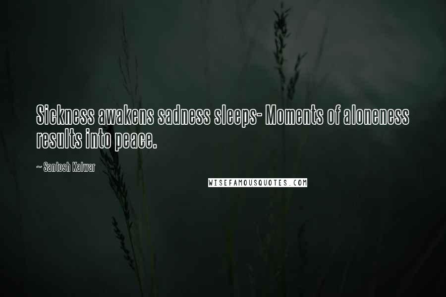 Santosh Kalwar Quotes: Sickness awakens sadness sleeps- Moments of aloneness results into peace.